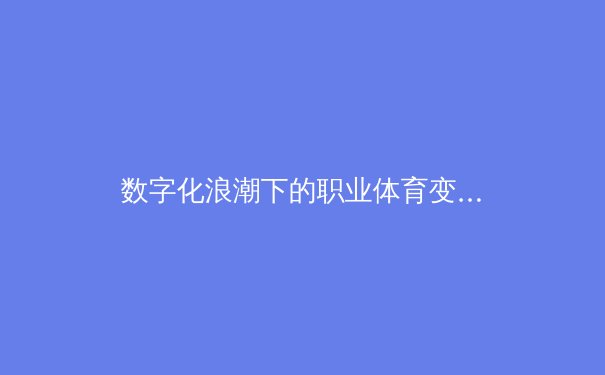 数字化浪潮下的职业体育变革：从数据赋能到沉浸式观赛革命
